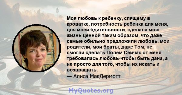 Моя любовь к ребенку, спящему в кроватке, потребность ребенка для меня, для моей бдительности, сделала мою жизнь ценной таким образом, что даже самые обильно предложили любовь, мои родители, мои браты, даже Том, не