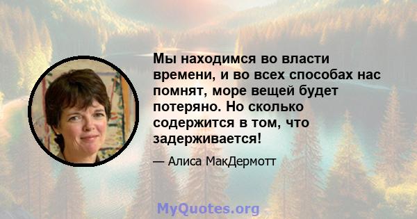 Мы находимся во власти времени, и во всех способах нас помнят, море вещей будет потеряно. Но сколько содержится в том, что задерживается!