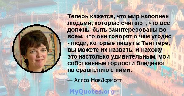 Теперь кажется, что мир наполнен людьми, которые считают, что все должны быть заинтересованы во всем, что они говорят о чем угодно - люди, которые пишут в Твиттере, вы можете их назвать. Я нахожу это настолько