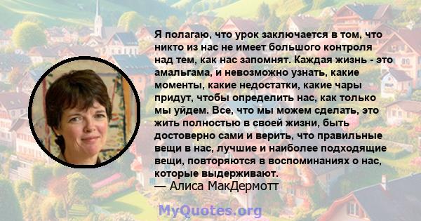 Я полагаю, что урок заключается в том, что никто из нас не имеет большого контроля над тем, как нас запомнят. Каждая жизнь - это амальгама, и невозможно узнать, какие моменты, какие недостатки, какие чары придут, чтобы