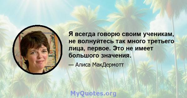 Я всегда говорю своим ученикам, не волнуйтесь так много третьего лица, первое. Это не имеет большого значения.