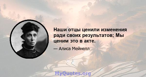 Наши отцы ценили изменения ради своих результатов; Мы ценим это в акте.