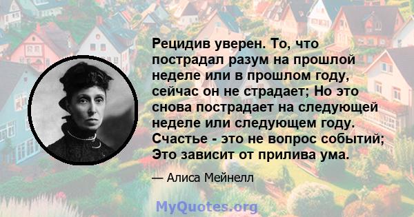 Рецидив уверен. То, что пострадал разум на прошлой неделе или в прошлом году, сейчас он не страдает; Но это снова пострадает на следующей неделе или следующем году. Счастье - это не вопрос событий; Это зависит от