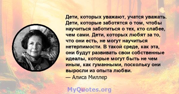 Дети, которых уважают, учатся уважать. Дети, которые заботятся о том, чтобы научиться заботиться о тех, кто слабее, чем сами. Дети, которых любят за то, что они есть, не могут научиться нетерпимости. В такой среде, как