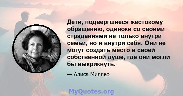 Дети, подвергшиеся жестокому обращению, одиноки со своими страданиями не только внутри семьи, но и внутри себя. Они не могут создать место в своей собственной душе, где они могли бы выкрикнуть.