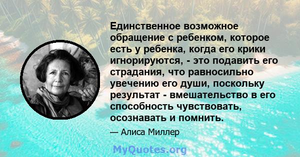 Единственное возможное обращение с ребенком, которое есть у ребенка, когда его крики игнорируются, - это подавить его страдания, что равносильно увечению его души, поскольку результат - вмешательство в его способность