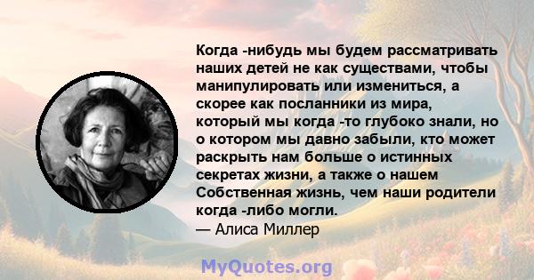 Когда -нибудь мы будем рассматривать наших детей не как существами, чтобы манипулировать или измениться, а скорее как посланники из мира, который мы когда -то глубоко знали, но о котором мы давно забыли, кто может