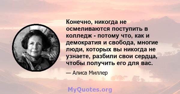 Конечно, никогда не осмеливаются поступить в колледж - потому что, как и демократия и свобода, многие люди, которых вы никогда не узнаете, разбили свои сердца, чтобы получить его для вас.