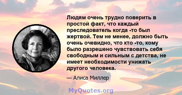 Людям очень трудно поверить в простой факт, что каждый преследователь когда -то был жертвой. Тем не менее, должно быть очень очевидно, что кто -то, кому было разрешено чувствовать себя свободным и сильным с детства, не