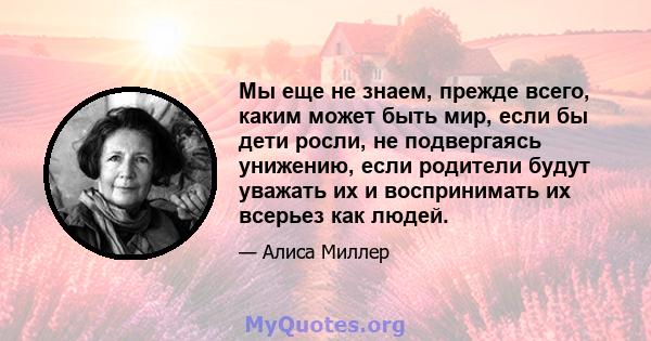 Мы еще не знаем, прежде всего, каким может быть мир, если бы дети росли, не подвергаясь унижению, если родители будут уважать их и воспринимать их всерьез как людей.