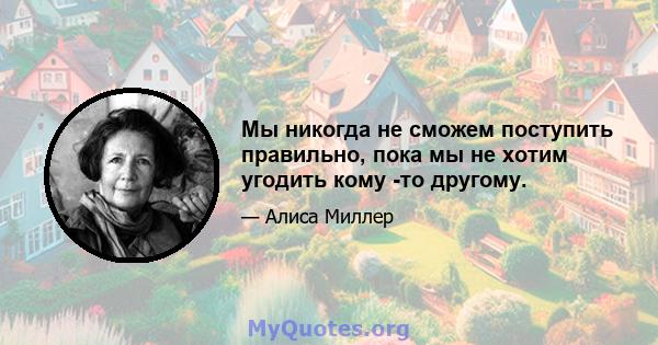 Мы никогда не сможем поступить правильно, пока мы не хотим угодить кому -то другому.