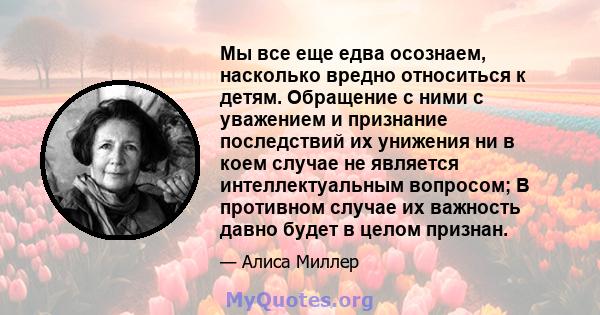 Мы все еще едва осознаем, насколько вредно относиться к детям. Обращение с ними с уважением и признание последствий их унижения ни в коем случае не является интеллектуальным вопросом; В противном случае их важность