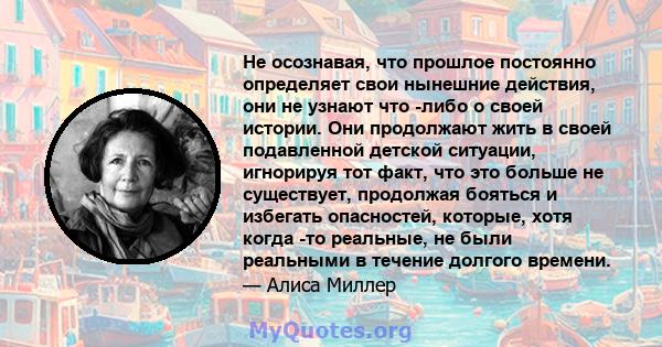 Не осознавая, что прошлое постоянно определяет свои нынешние действия, они не узнают что -либо о своей истории. Они продолжают жить в своей подавленной детской ситуации, игнорируя тот факт, что это больше не существует, 