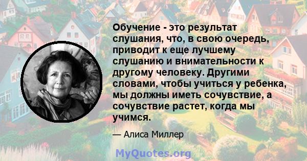 Обучение - это результат слушания, что, в свою очередь, приводит к еще лучшему слушанию и внимательности к другому человеку. Другими словами, чтобы учиться у ребенка, мы должны иметь сочувствие, а сочувствие растет,