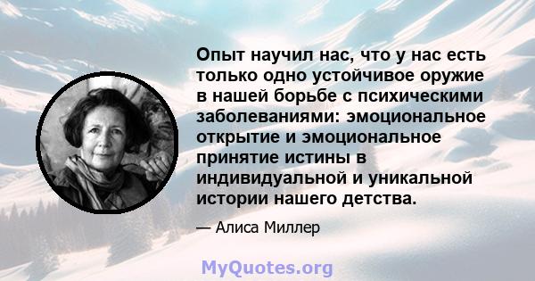 Опыт научил нас, что у нас есть только одно устойчивое оружие в нашей борьбе с психическими заболеваниями: эмоциональное открытие и эмоциональное принятие истины в индивидуальной и уникальной истории нашего детства.