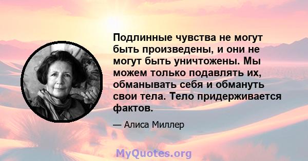 Подлинные чувства не могут быть произведены, и они не могут быть уничтожены. Мы можем только подавлять их, обманывать себя и обмануть свои тела. Тело придерживается фактов.