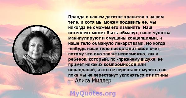 Правда о нашем детстве хранится в нашем теле, и хотя мы можем подавить ее, мы никогда не сможем его изменить. Наш интеллект может быть обманут, наши чувства манипулируют и смущены концепциями, и наше тело обмануло