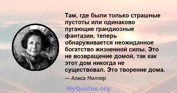 Там, где были только страшные пустоты или одинаково пугающие грандиозные фантазии, теперь обнаруживается неожиданное богатство жизненной силы. Это не возвращение домой, так как этот дом никогда не существовал. Это