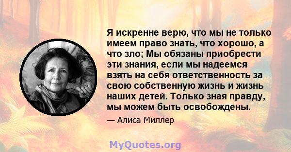 Я искренне верю, что мы не только имеем право знать, что хорошо, а что зло; Мы обязаны приобрести эти знания, если мы надеемся взять на себя ответственность за свою собственную жизнь и жизнь наших детей. Только зная