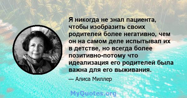 Я никогда не знал пациента, чтобы изобразить своих родителей более негативно, чем он на самом деле испытывал их в детстве, но всегда более позитивно-потому что идеализация его родителей была важна для его выживания.