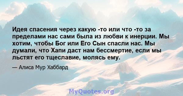 Идея спасения через какую -то или что -то за пределами нас сами была из любви к инерции. Мы хотим, чтобы Бог или Его Сын спасли нас. Мы думали, что Хапи даст нам бессмертие, если мы льстят его тщеславие, молясь ему.