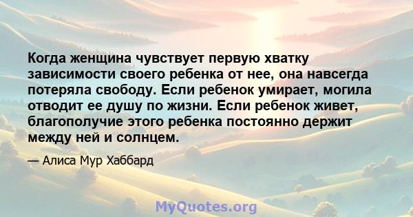 Когда женщина чувствует первую хватку зависимости своего ребенка от нее, она навсегда потеряла свободу. Если ребенок умирает, могила отводит ее душу по жизни. Если ребенок живет, благополучие этого ребенка постоянно