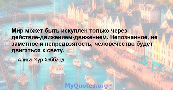 Мир может быть искуплен только через действие-движением-движением. Непознанное, не заметное и непредвзятость, человечество будет двигаться к свету.