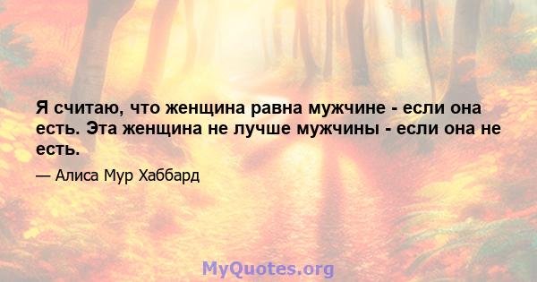 Я считаю, что женщина равна мужчине - если она есть. Эта женщина не лучше мужчины - если она не есть.