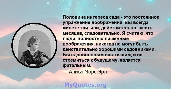 Половина интереса сада - это постоянное упражнение воображения. Вы всегда живете три, или, действительно, шесть месяцев, следовательно. Я считаю, что люди, полностью лишенные воображения, никогда не могут быть