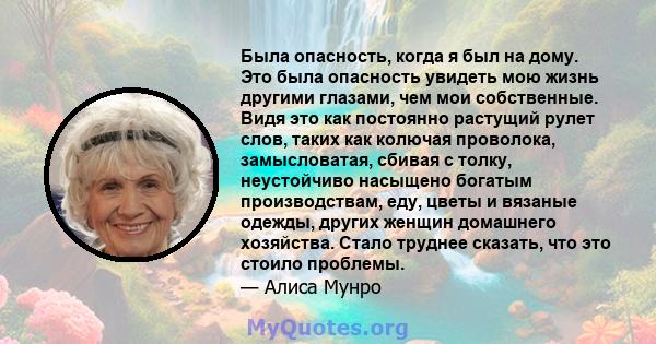 Была опасность, когда я был на дому. Это была опасность увидеть мою жизнь другими глазами, чем мои собственные. Видя это как постоянно растущий рулет слов, таких как колючая проволока, замысловатая, сбивая с толку,