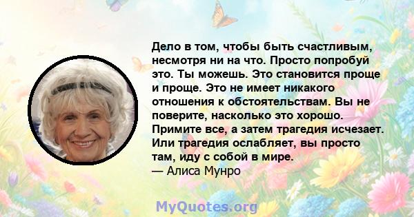 Дело в том, чтобы быть счастливым, несмотря ни на что. Просто попробуй это. Ты можешь. Это становится проще и проще. Это не имеет никакого отношения к обстоятельствам. Вы не поверите, насколько это хорошо. Примите все,