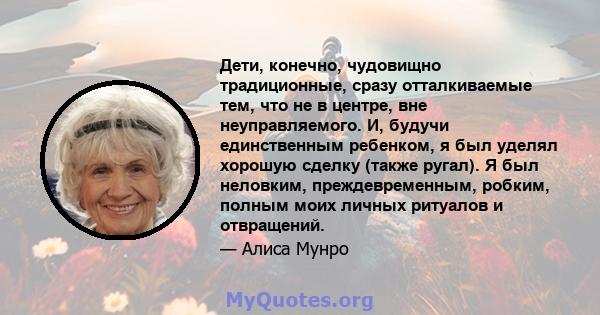 Дети, конечно, чудовищно традиционные, сразу отталкиваемые тем, что не в центре, вне неуправляемого. И, будучи единственным ребенком, я был уделял хорошую сделку (также ругал). Я был неловким, преждевременным, робким,