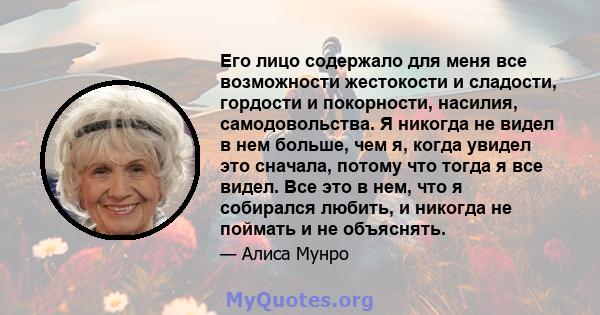 Его лицо содержало для меня все возможности жестокости и сладости, гордости и покорности, насилия, самодовольства. Я никогда не видел в нем больше, чем я, когда увидел это сначала, потому что тогда я все видел. Все это