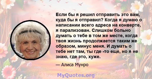 Если бы я решил отправить это вам, куда бы я отправил? Когда я думаю о написании всего адреса на конверте, я парализован. Слишком больно думать о тебе в том же месте, когда твоя жизнь продолжается таким же образом,