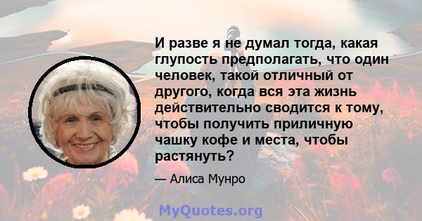 И разве я не думал тогда, какая глупость предполагать, что один человек, такой отличный от другого, когда вся эта жизнь действительно сводится к тому, чтобы получить приличную чашку кофе и места, чтобы растянуть?