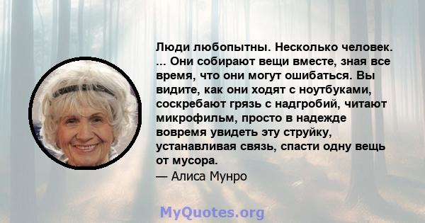 Люди любопытны. Несколько человек. ... Они собирают вещи вместе, зная все время, что они могут ошибаться. Вы видите, как они ходят с ноутбуками, соскребают грязь с надгробий, читают микрофильм, просто в надежде вовремя