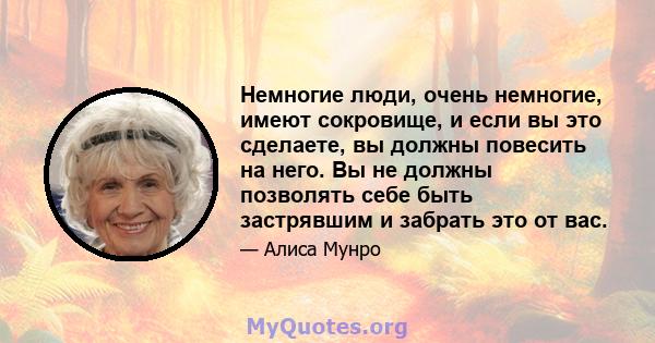 Немногие люди, очень немногие, имеют сокровище, и если вы это сделаете, вы должны повесить на него. Вы не должны позволять себе быть застрявшим и забрать это от вас.