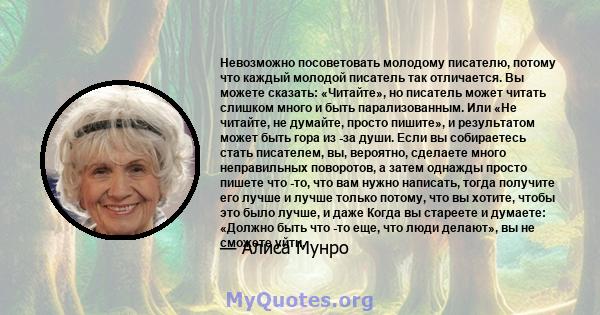 Невозможно посоветовать молодому писателю, потому что каждый молодой писатель так отличается. Вы можете сказать: «Читайте», но писатель может читать слишком много и быть парализованным. Или «Не читайте, не думайте,