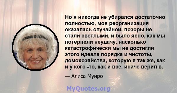 Но я никогда не убирался достаточно полностью, моя реорганизация оказалась случайной, позоры не стали светлыми, и было ясно, как мы потерпели неудачу, насколько катастрофически мы не достигли этого идеала порядка и