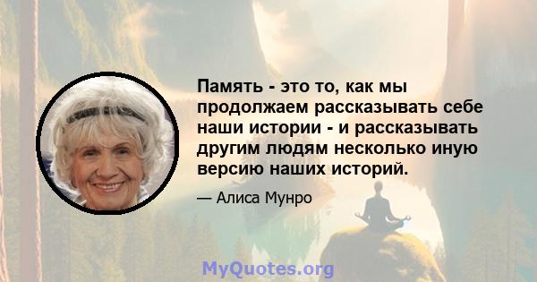 Память - это то, как мы продолжаем рассказывать себе наши истории - и рассказывать другим людям несколько иную версию наших историй.