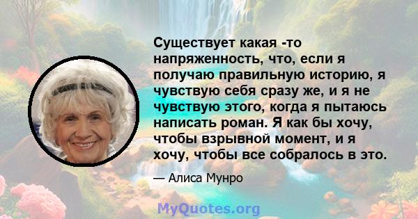 Существует какая -то напряженность, что, если я получаю правильную историю, я чувствую себя сразу же, и я не чувствую этого, когда я пытаюсь написать роман. Я как бы хочу, чтобы взрывной момент, и я хочу, чтобы все