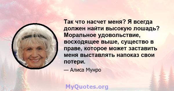 Так что насчет меня? Я всегда должен найти высокую лошадь? Моральное удовольствие, восходящее выше, существо в праве, которое может заставить меня выставлять напоказ свои потери.