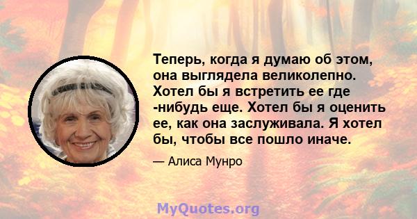 Теперь, когда я думаю об этом, она выглядела великолепно. Хотел бы я встретить ее где -нибудь еще. Хотел бы я оценить ее, как она заслуживала. Я хотел бы, чтобы все пошло иначе.