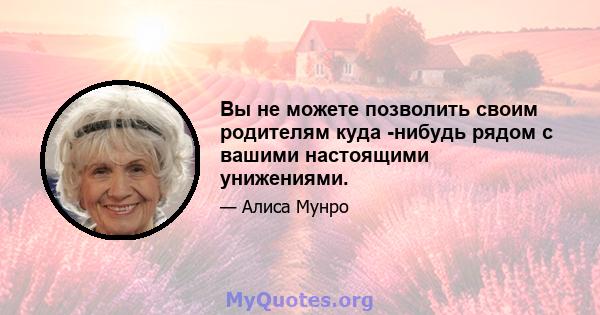 Вы не можете позволить своим родителям куда -нибудь рядом с вашими настоящими унижениями.