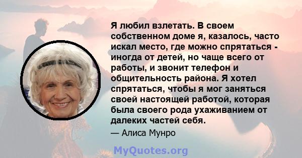 Я любил взлетать. В своем собственном доме я, казалось, часто искал место, где можно спрятаться - иногда от детей, но чаще всего от работы, и звонит телефон и общительность района. Я хотел спрятаться, чтобы я мог