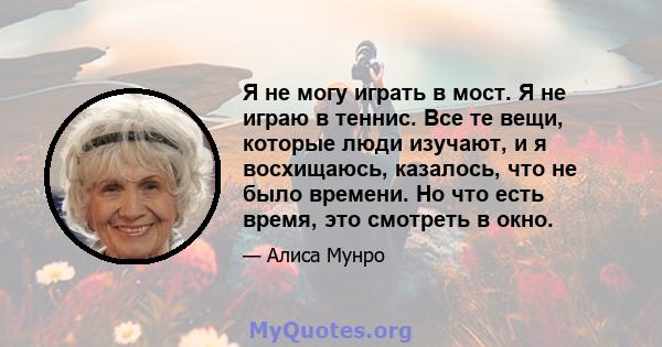 Я не могу играть в мост. Я не играю в теннис. Все те вещи, которые люди изучают, и я восхищаюсь, казалось, что не было времени. Но что есть время, это смотреть в окно.