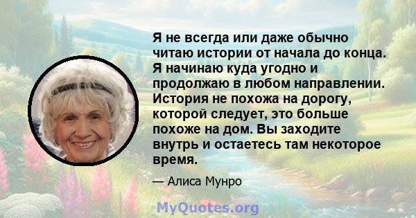 Я не всегда или даже обычно читаю истории от начала до конца. Я начинаю куда угодно и продолжаю в любом направлении. История не похожа на дорогу, которой следует, это больше похоже на дом. Вы заходите внутрь и остаетесь 