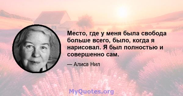 Место, где у меня была свобода больше всего, было, когда я нарисовал. Я был полностью и совершенно сам.