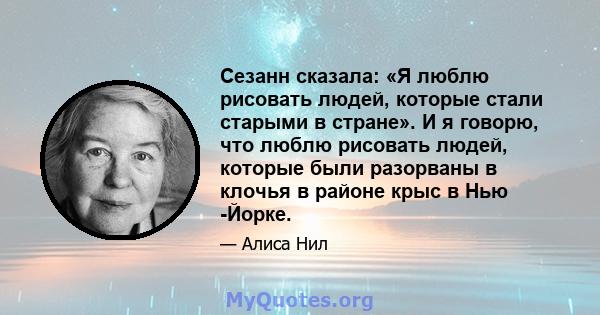 Сезанн сказала: «Я люблю рисовать людей, которые стали старыми в стране». И я говорю, что люблю рисовать людей, которые были разорваны в клочья в районе крыс в Нью -Йорке.