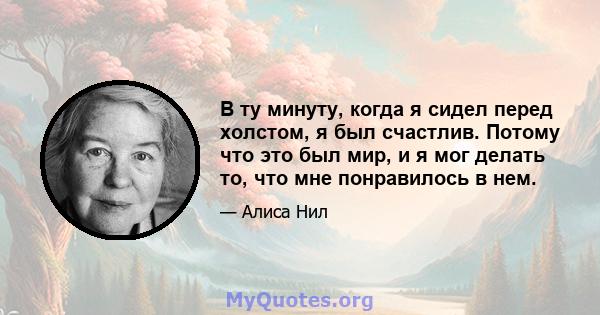 В ту минуту, когда я сидел перед холстом, я был счастлив. Потому что это был мир, и я мог делать то, что мне понравилось в нем.